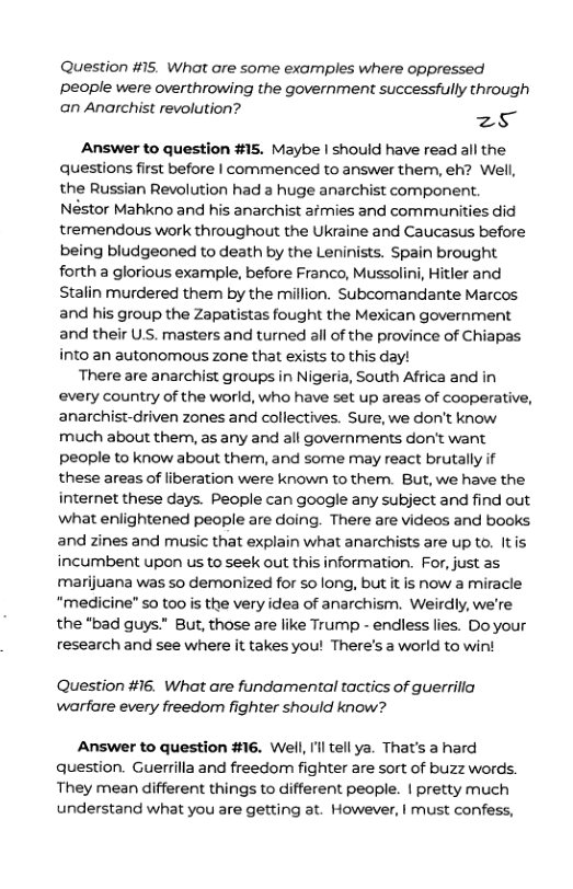 Question #15. What are some examples where oppressed Ppeople were overthrowing the government successfully through an Anarchist revolution? zs Answer to question #15. Maybe | should have read all the questions first before | commenced to answer them, eh? Well, the Russian Revolution had a huge anarchist component. Néstor Mahkno and his anarchist afmies and communities did tremendous work throughout the Ukraine and Caucasus before being bludgeoned to death by the Leninists. Spain brought forth a glorious example, before Franco, Mussolini, Hitler and Stalin murdered them by the million. Subcomandante Marcos and his group the Zapatistas fought the Mexican government and their U.S. masters and turned all of the province of Chiapas into an autonomous zone that exists to this day! There are anarchist groups in Nigeria, South Africa and in every country of the world, who have set up areas of cooperative, anarchist-driven zones and collectives. Sure, we don’t know much about them, as any and all governments don’t want people to know about them, and some may react brutally if these areas of liberation were known to them. But, we have the internet these days. People can google any subject and find out what enlightened people are doing. There are videos and books and zines and music that explain what anarchists are up to. Itis incumbent upon us to seek out this information. For, just as marijuana was so demonized for so long, but it is now a miracle “medicine" so too is the very idea of anarchism. Weirdly, we’re the “bad guys” But, those are like Trump - endiess lies. Do your research and see where it takes you! There’s a world to win! Question #16. What are fundamental tactics of guerrilia warfare every freedom fighter should know? Answer to question #16. Well, Il tell ya. That’s a hard qQuestion. Guerrilla and freedom fighter are sort of buzz words. They mean different things to different people. | pretty much understand what you are getting at. However, | must confess,